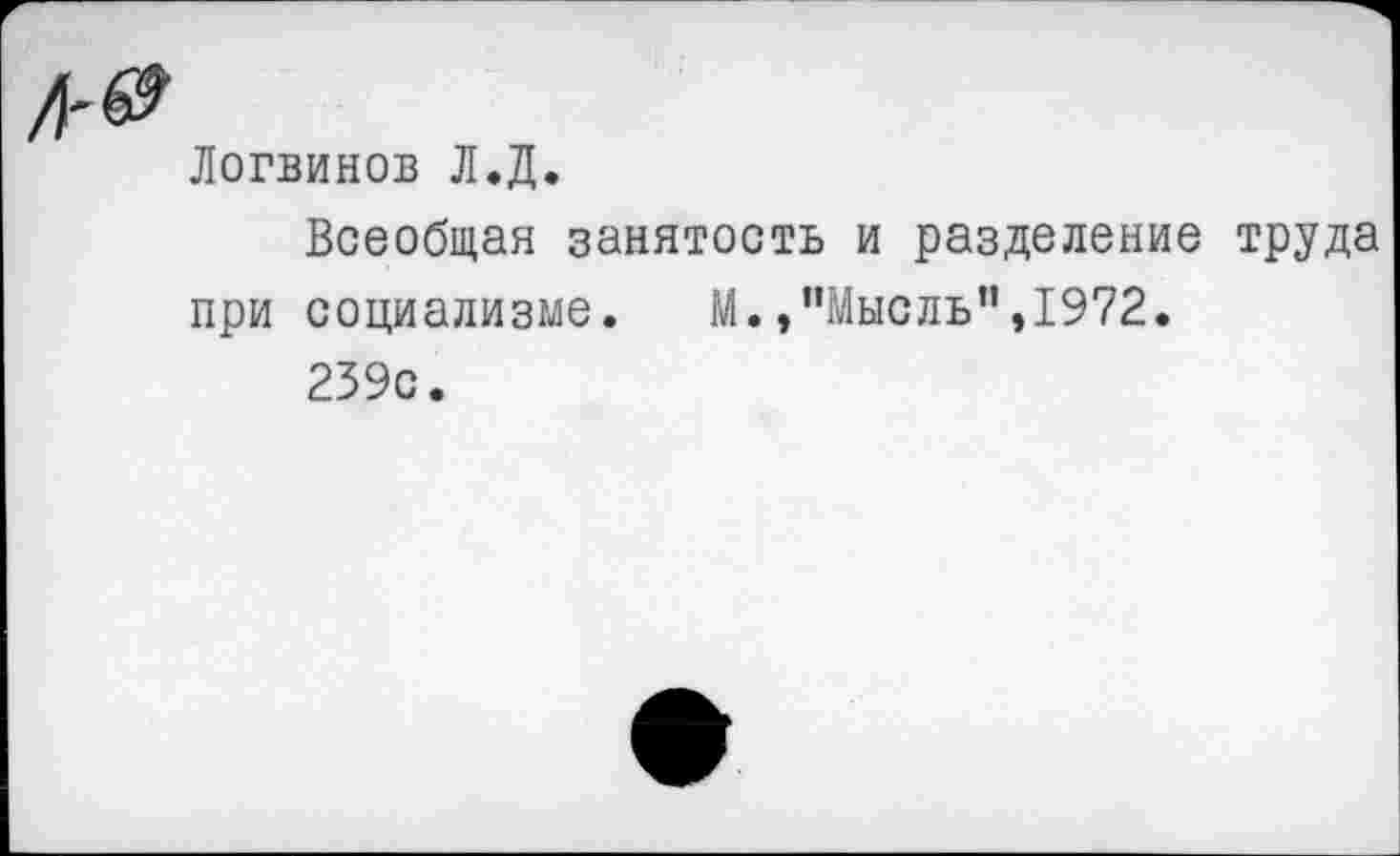 ﻿Логвинов Л.Д.
Всеобщая занятость и разделение труда при социализме. М.»"Мысль",1972.
239с.